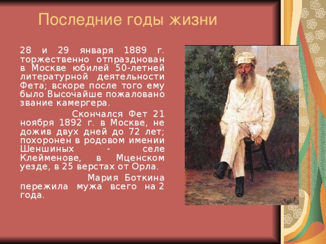 Последние годы жизни   28 и 29 января 1889 г. торжественно отпразднован в Москве юбилей 50-летней литературной деятельности Фета; вскоре после того ему было Высочайше пожаловано звание камергера.  Скончался Фет 21 ноября 1892 г. в Москве, не дожив двух дней до 72 лет; похоронен в родовом имении Шеншиных - селе Клейменове, в Мценском уезде, в 25 верстах от Орла.   Мария Боткина пережила мужа всего на 2 года.