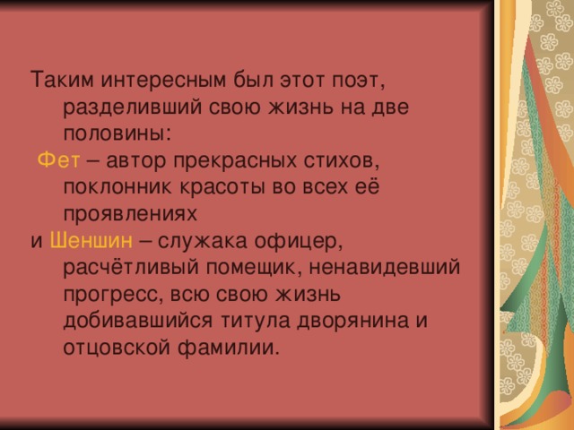 Таким интересным был этот поэт, разделивший свою жизнь на две половины:  Фет – автор прекрасных стихов, поклонник красоты во всех её проявлениях и Шеншин – служака офицер, расчётливый помещик, ненавидевший прогресс, всю свою жизнь добивавшийся титула дворянина и отцовской фамилии.