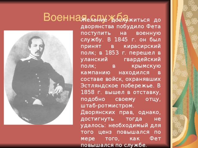 Военная служба Желание дослужиться до дворянства побудило Фета поступить на военную службу. В 1845 г. он был принят в кирасирский полк; в 1853 г. перешел в уланский гвардейский полк; в крымскую кампанию находился в составе войск, охранявших Эстляндское побережье. В 1858 г. вышел в отставку, подобно своему отцу, штаб-ротмистром. Дворянских прав, однако, достигнуть тогда не удалось: необходимый для того ценз повышался по мере того, как Фет повышался по службе.