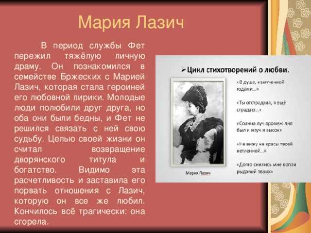 Мария Лазич  В период службы Фет пережил тяжёлую личную драму. Он познакомился в семействе Бржеских с Марией Лазич, которая стала героиней его любовной лирики. Молодые люди полюбили друг друга, но оба они были бедны, и Фет не решился связать с ней свою судьбу. Целью своей жизни он считал возвращение дворянского титула и богатство. Видимо эта расчетливость и заставила его порвать отношения с Лазич, которую он все же любил. Кончилось всё трагически: она сгорела.