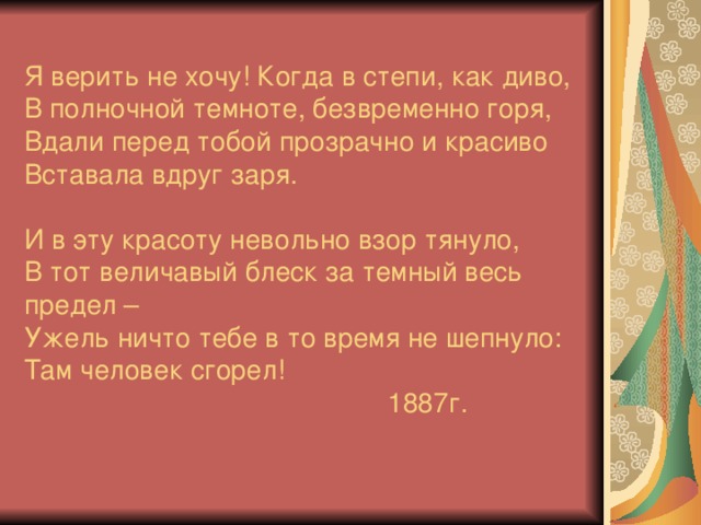 Я верить не хочу! Когда в степи, как диво,  В полночной темноте, безвременно горя,  Вдали перед тобой прозрачно и красиво  Вставала вдруг заря.   И в эту красоту невольно взор тянуло,  В тот величавый блеск за темный весь предел –  Ужель ничто тебе в то время не шепнуло:  Там человек сгорел!  1887г.