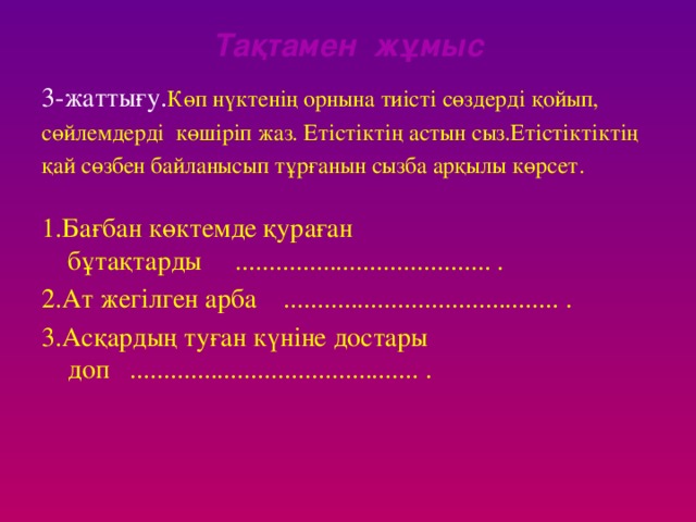 Тақтамен жұмыс 3-жаттығу. Көп нүктенің орнына тиісті сөздерді қойып, сөйлемдерді көшіріп жаз. Етістіктің астын сыз.Етістіктіктің қай сөзбен байланысып тұрғанын сызба арқылы көрсет. 1.Бағбан көктемде қураған бұтақтарды ...................................... . 2.Ат жегілген арба ......................................... . 3.Асқардың туған күніне достары доп ........................................... .