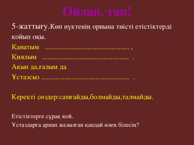 Ойлан, тап! 5-жаттығу. Көп нүктенің орнына тиісті етістіктерді қойып оқы. Қанатым ............................................... , Қиялым ................................................ . Ақын да,ғалым да Ұстазсыз ................................................. . Керекті сөздер:самғайды,болмайды,талмайды. Етістіктерге сұрақ қой. Ұстаздарға арнап жазылған қандай өлең білесің?