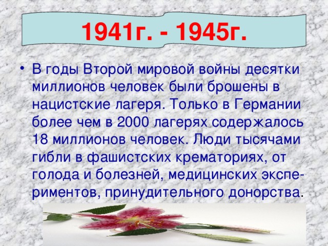 1941г. - 1945г. В годы Второй мировой войны десятки миллионов человек были брошены в нацистские лагеря. Только в Германии более чем в 2000 лагерях содержалось 18 миллионов человек. Люди тысячами гибли в фашистских крематориях, от голода и болезней, медицинских экспе- риментов, принудительного донорства .