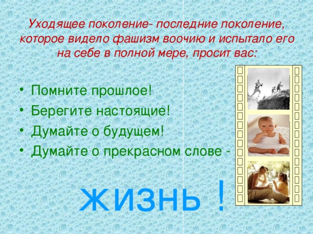 Уходящее поколение- последние поколение, которое видело фашизм воочию и испытало его на себе в полной мере, просит вас: Помните прошлое! Берегите настоящие! Думайте о будущем! Думайте о прекрасном слове -  жизнь !