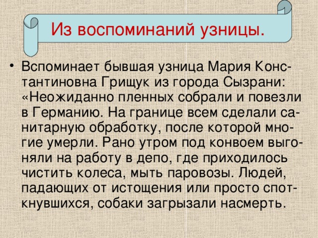 Из воспоминаний узницы. Из воспоминаний узницы. Вспоминает бывшая узница Мария Конс-тантиновна Грищук из города Сызрани: «Неожиданно пленных собрали и повезли в Германию. На границе всем сделали са-нитарную обработку, после которой мно-гие умерли. Рано утром под конвоем выго-няли на работу в депо, где приходилось чистить колеса, мыть паровозы. Людей, падающих от истощения или просто спот-кнувшихся, собаки загрызали насмерть.