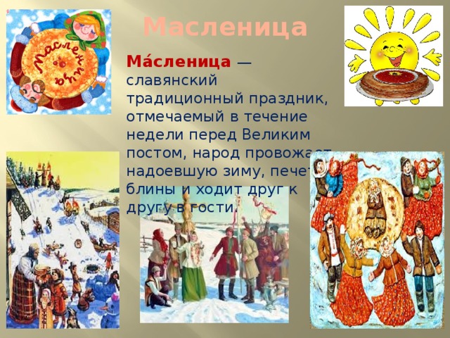 Масленица Ма́сленица  — славянский традиционный праздник, отмечаемый в течение недели перед Великим постом, народ провожает надоевшую зиму, печет блины и ходит друг к другу в гости.