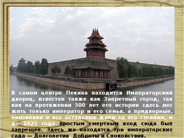 . Занесён ЮНЕСКО в список всемирного наследия человечества в 1987 году. Построен в 1406—1420 гг., резиденция 24 китайских императоров. Он окружён стеной длиной 3400 м и рвом с водой, которая называется «Золотая вода». В самом центре Пекина находится Императорский дворец, известен также как Запретный город, так как на протяжении 500 лет его истории здесь мог жить только император и его семья, а придворные, чиновники и все остальные жили за его стенами, и до 1925 года простым смертным вход сюда был запрещён. Здесь же находятся три императорских сада — Долголетия , Доброты и Спокойствия.