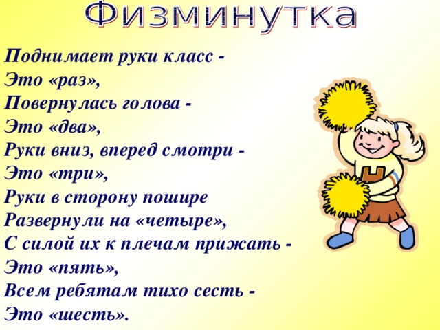 Поднимает руки класс - Это «раз», Повернулась голова - Это «два», Руки вниз, вперед смотри - Это «три», Руки в сторону пошире Развернули на «четыре», С силой их к плечам прижать - Это «пять», Всем ребятам тихо сесть - Это «шесть».