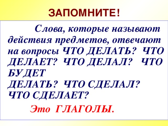 ЗАПОМНИТЕ!  Слова, которые называют действия предметов, отвечают на вопросы ЧТО ДЕЛАТЬ? ЧТО ДЕЛАЕТ? ЧТО ДЕЛАЛ? ЧТО БУДЕТ  ДЕЛАТЬ? ЧТО СДЕЛАЛ?  ЧТО СДЕЛАЕТ?  Это ГЛАГОЛЫ.