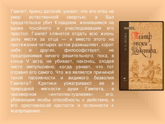 Гамлет, принц датский, узнает, что его отец не умер естественной смертью, а был предательски убит Клавдием, женившимся на вдове покойного и унаследовавшим его престол. Гамлет клянется отдать всю жизнь делу мести за отца — и вместо этого на протяжении четырех актов размышляет, корит себя и других, философствует, не предпринимая ничего решительного, пока, в конце V акта, не убивает, наконец, злодея чисто импульсивно, когда узнает, что тот отравил его самого. Что же является причиной такой пассивности и видимого безволия Гамлета? Критики усматривают ее в природной мягкости души Гамлета, в чрезмерном «интеллектуализме» его, убивающем якобы способность к действию, в его христианской кротости и склонности к всепрощению.