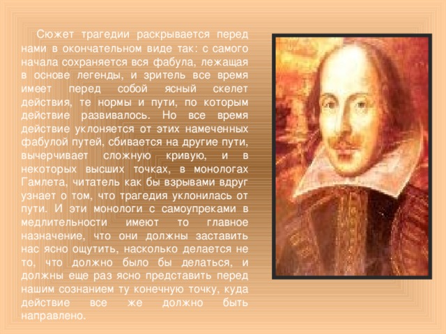 Сюжет трагедии раскрывается перед нами в окончательном виде так: с самого начала сохраняется вся фабула, лежащая в основе легенды, и зритель все время имеет перед собой ясный скелет действия, те нормы и пути, по которым действие развивалось. Но все время действие уклоняется от этих намеченных фабулой путей, сбивается на другие пути, вычерчивает сложную кривую, и в некоторых высших точках, в монологах Гамлета, читатель как бы взрывами вдруг узнает о том, что трагедия уклонилась от пути. И эти монологи с самоупреками в медлительности имеют то главное назначение, что они должны заставить нас ясно ощутить, насколько делается не то, что должно было бы делаться, и должны еще раз ясно представить перед нашим сознанием ту конечную точку, куда действие все же должно быть направлено.