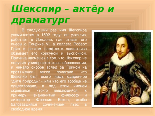 Шекспир – актёр и драматург  В следующий раз имя Шекспира упоминается в 1592 году: он удачлив, работает в Лондоне, где ставят его пьесы о Генрихе VI, а коллега Роберт Грин в резком памфлете завистливо обзывает его крикуном и выскочкой. Причина насмешек в том, что Шекспир не получил университетского образования, и немало снобов вслед за Грином на протяжении веков полагали, что Шекспир был всего лишь одаренное 