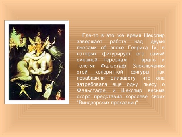 Где-то в это же время Шекспир завершает работу над двумя пьесами об эпохе Генриха IV, в которых фигурирует его самый смешной персонаж - враль и толстяк Фальстаф. Злоключения этой колоритной фигуры так позабавили Елизавету, что она затребовала еще одну пьесу о Фальстафе, и Шекспир весьма скоро представил королеве своих 