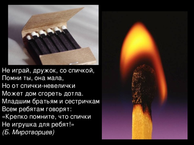 Не играй, дружок, со спичкой, Помни ты, она мала, Но от спички-невелички Может дом сгореть дотла. Младшим братьям и сестричкам Всем ребятам говорят: «Крепко помните, что спички Не игрушка для ребят!» (Б. Миротворцев)