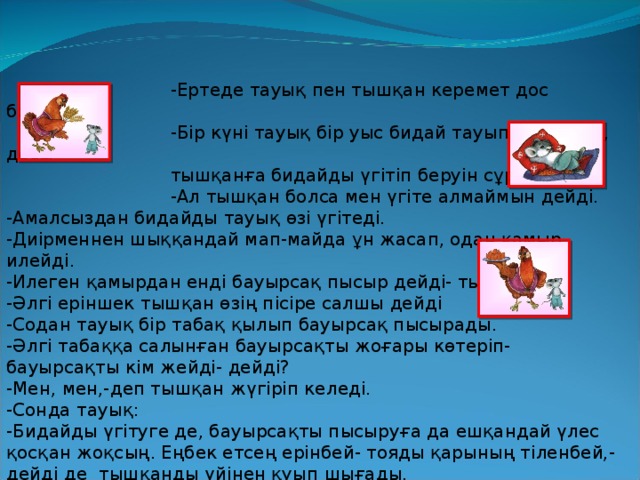 -Ертеде тауық пен тышқан керемет дос болыпты.  -Бір күні тауық бір уыс бидай тауып алады да, досы  тышқанға бидайды үгітіп беруін сұрайды.  -Ал тышқан болса мен үгіте алмаймын дейді. -Амалсыздан бидайды тауық өзі үгітеді. -Диірменнен шыққандай мап-майда ұн жасап, одан қамыр илейді. -Илеген қамырдан енді бауырсақ пысыр дейді- тышқанға. -Әлгі еріншек тышқан өзің пісіре салшы дейді -Содан тауық бір табақ қылып бауырсақ пысырады. -Әлгі табаққа салынған бауырсақты жоғары көтеріп- бауырсақты кім жейді- дейді? -Мен, мен,-деп тышқан жүгіріп келеді. -Сонда тауық: -Бидайды үгітуге де, бауырсақты пысыруға да ешқандай үлес қосқан жоқсың. Еңбек етсең ерінбей- тояды қарының тіленбей,- дейді де тышқанды үйінен қуып шығады. -Содан бері тауықтар тышқанды көрсе, үрке қарайды екен.