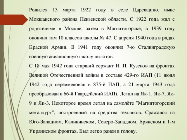 Родился 13 марта 1922 году в селе Царевщино, ныне Мокшанского района Пензенской области. С 1922 года жил с родителями в Москве, затем в Магнитогорске, в 1939 году окончил там 10 классов школы № 47. С апреля 1940 года в рядах Красной Армии. В 1941 году окончил 7-ю Сталинградскую военную авиационную школу пилотов. С 18 мая 1942 года старший сержант И. П. Кузенов на фронтах Великой Отечественной войны в составе 429-го ИАП (11 июня 1942 года переименован в 875-й ИАП, а 21 марта 1943 года преобразован в 66-й Гвардейский ИАП). Летал на Як-1, Як-7, Як-9 и Як-3. Некоторое время летал на самолёте 