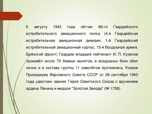 К августу 1943 года лётчик 66-го Гвардейского истребительного авиационного полка (4-я Гвардейская истребительная авиационная дивизия, 1-й Гвардейский истребительный авиационный корпус, 15-я Воздушная армия, Брянский фронт) Гвардии младший лейтенант И. П. Кузенов произвёл около 70 боевых вылетов, в воздушных боях сбил лично и в составе группы 11 самолётов противника. Указом Президиума Верховного Совета СССР от 28 сентября 1943 года удостоен звания Героя Советского Союза с вручением ордена Ленина и медали 