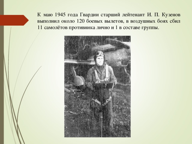 К маю 1945 года Гвардии старший лейтенант И. П. Кузенов выполнил около 120 боевых вылетов, в воздушных боях сбил 11 самолётов противника лично и 1 в составе группы.