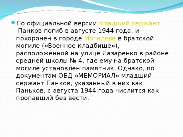 По официальной версии  младший сержант  Панков погиб в августе 1944 года, и похоронен в городе  Могилёве  в братской могиле («Военное кладбище»), расположенной на улице Лазаренко в районе средней школы № 4, где ему на братской могиле установлен памятник. Однако, по документам ОБД «МЕМОРИАЛ» младший сержант Панков, указанный в них как Паньков, с августа 1944 года числится как пропавший без вести.