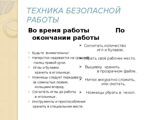 Техника безопасной работы Во время работы По окончании работы Будьте внимательны! Наперсток надевается на средний  палец правой руки.  Иглы и булавки  хранить в игольнице. Ножницы следует передавать  за сомкнутые лезвия,  кольцами вперед. Сосчитать иглы до работы  в игольнице . Инструменты и приспособления  хранить в специальном месте.  Сосчитать количество  игл и булавок.  Убрать своё рабочее место.  Вышивку хранить  в прозрачном файле.  Нитки аккуратно сложить,  или смотать.