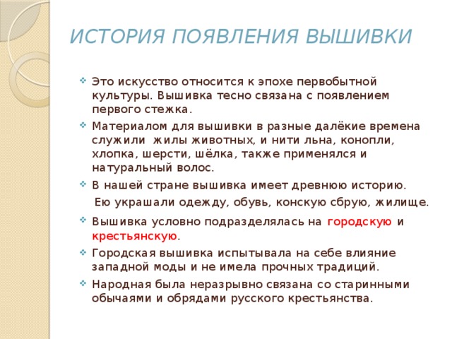 История появления вышивки Это искусство относится к эпохе первобытной культуры. Вышивка тесно связана с появлением первого стежка. Материалом для вышивки в разные далёкие времена служили жилы животных, и нити льна, конопли, хлопка, шерсти, шёлка, также применялся и натуральный волос. В нашей стране вышивка имеет древнюю историю.  Ею украшали одежду, обувь, конскую сбрую, жилище.