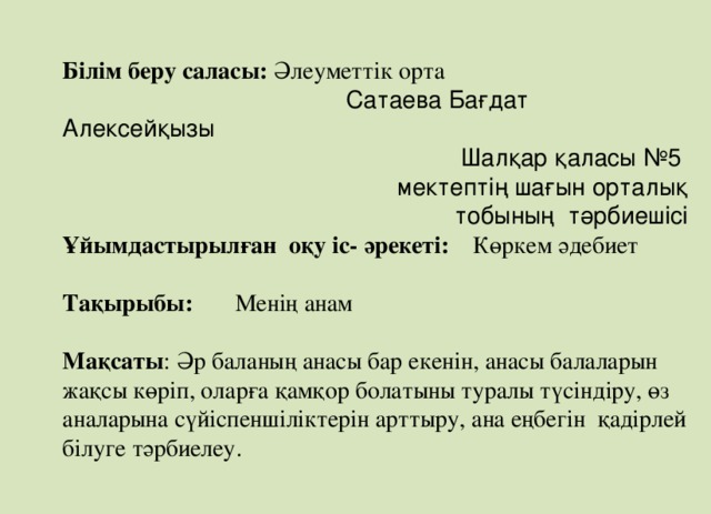 Білім беру саласы: Әлеуметтік орта  Сатаева Бағдат Алексейқызы  Шалқар қаласы №5 мектептің шағын орталық  тобының тәрбиешісі Ұйымдастырылған оқу іс- әрекеті: Көркем әдебиет  Тақырыбы: Менің анам  Мақсаты : Әр баланың анасы бар екенін, анасы балаларын жақсы көріп, оларға қамқор болатыны туралы түсіндіру, өз аналарына сүйіспеншіліктерін арттыру, ана еңбегін қадірлей білуге тәрбиелеу.