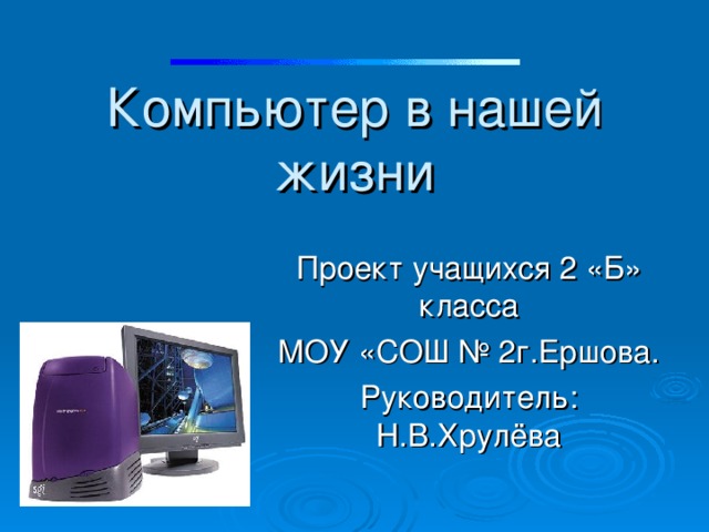 Компьютер в нашей жизни Проект учащихся 2 «Б» класса МОУ «СОШ № 2г.Ершова. Руководитель: Н.В.Хрулёва