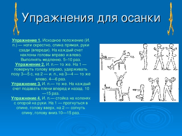 Упражнения для осанки Упражнение 1 . Исходное положение (И. п.) — ноги скрестно, спина прямая, руки сзади (впереди). На каждый счет наклоны головы вправо и.влево. Выполнять медленно. 5–10 раз. Упражнение 2. И. п.— то же. На 1 — повернуть голову вправо, удерживать позу 3—5 с, на 2 — и. п., на 3—4 — то же влево. 4—6 раз. Упражнение 3. И. п.— то же. На каждый счет подавать плечи вперед и назад. 10—15 раз. Упражнение 4. И. п.— стойка на коленях с опорой на руки. На 1 — прогнуться в спине, голову вверх, на 2 — согнуть спину, голову вниз.10—15 раз.