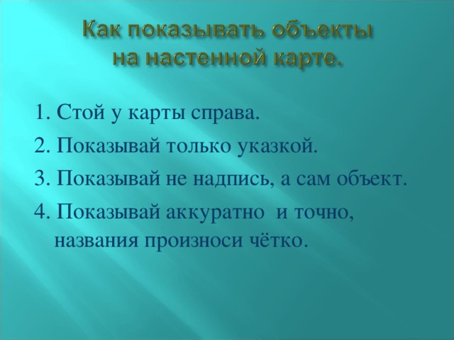 1. Стой у карты справа. 2. Показывай только указкой. 3. Показывай не надпись, а сам объект. 4. Показывай аккуратно и точно, названия произноси чётко.