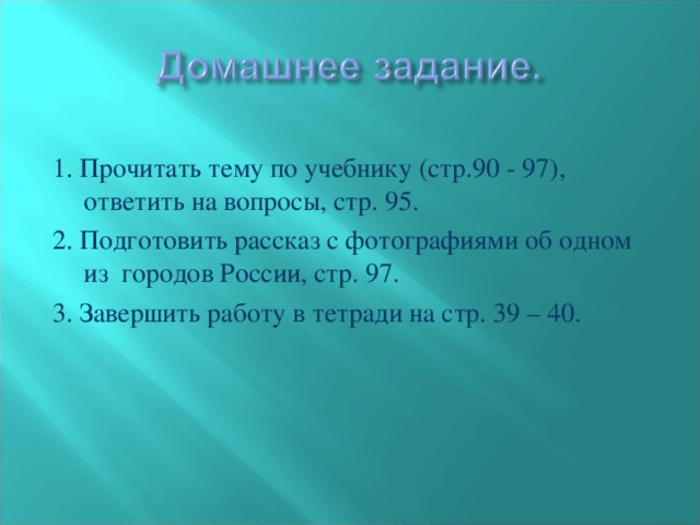 1. Прочитать тему по учебнику (стр.90 - 97), ответить на вопросы, стр. 95. 2. Подготовить рассказ с фотографиями об одном из городов России, стр. 97. 3. Завершить работу в тетради на стр. 39 – 40.