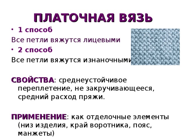 ПЛАТОЧНАЯ ВЯЗЬ 1 способ Все петли вяжутся лицевыми 2 способ Все петли вяжутся изнаночными СВОЙСТВА : среднеустойчивое переплетение, не закручивающееся, средний расход пряжи. ПРИМЕНЕНИЕ : как отделочные элементы (низ изделия, край воротника, пояс, манжеты)