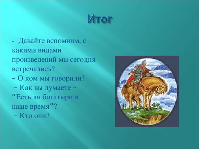 - Давайте вспомним, с какими видами произведений мы сегодня встречались? –  О ком мы говорили?  –  Как вы думаете –  “ Есть ли богатыри в наше время ” ?  –  Кто они?