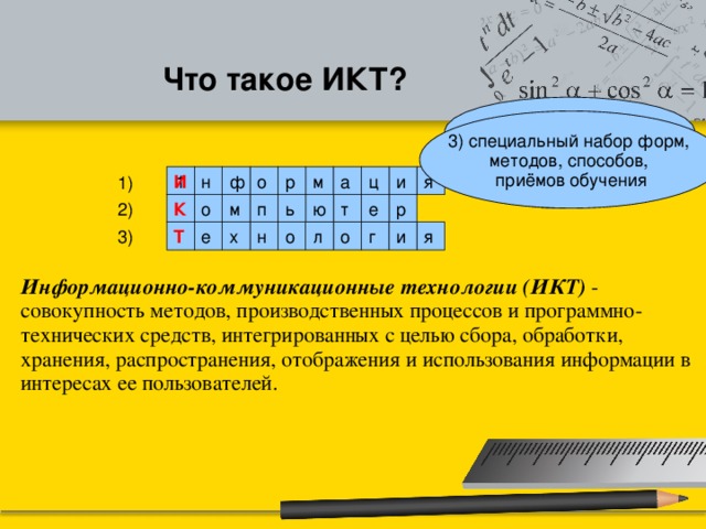 Что такое ИКТ? 1) Буква «И» в СМИ 3) специальный набор форм, методов, способов, приёмов обучения 2) синоним ЭВМ я и ц м а н 1 р И ф о 1) р т ю ь п м о К 2) е о г и я л о н х е Т 3) Информационно-коммуникационные технологии (ИКТ) - совокупность методов, производственных процессов и программно-технических средств, интегрированных с целью сбора, обработки, хранения, распространения, отображения и использования информации в интересах ее пользователей.