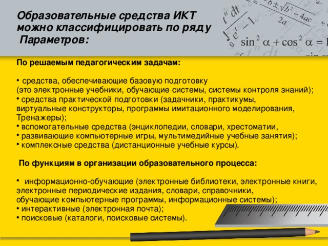 Образовательные средства ИКТ можно классифицировать по ряду  Параметров:  По решаемым педагогическим задачам:   средства, обеспечивающие базовую подготовку (это электронные учебники, обучающие системы, системы контроля знаний);  средства практической подготовки (задачники, практикумы, виртуальные конструкторы, программы имитационного моделирования, Тренажеры);  вспомогательные средства (энциклопедии, словари, хрестоматии,  развивающие компьютерные игры, мультимедийные учебные занятия);  комплексные средства (дистанционные учебные курсы).  По функциям в организации образовательного процесса:  информационно-обучающие (электронные библиотеки, электронные книги, электронные периодические издания, словари, справочники, обучающие компьютерные программы, информационные системы);