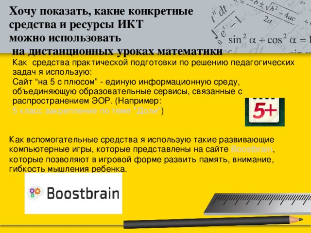 Хочу показать, какие конкретные средства и ресурсы ИКТ можно использовать  на дистанционных уроках математики Как средства практической подготовки по решению педагогических задач я использую: Сайт “на 5 с плюсом” - единую информационную среду, объединяющую образовательные сервисы, связанные с распространением ЭОР. (Например: 5 класс закрепление по теме 