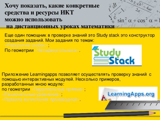 Хочу показать, какие конкретные средства и ресурсы ИКТ можно использовать  на дистанционных уроках математики Еще один помощник в проверке знаний это Study stack это конструктор создания заданий. Мои задания по темам: «Раскрытие скобок» ; По геометрии «Четырехугольники» . Приложение Learningapps позволяет осуществлять проверку знаний с помощью интерактивных модулей. Несколько примеров, разработанных мною модуле: по геометрии «Параллельные прямые» ; «Рациональные уравнения» ; «Правила вычисления производной» .