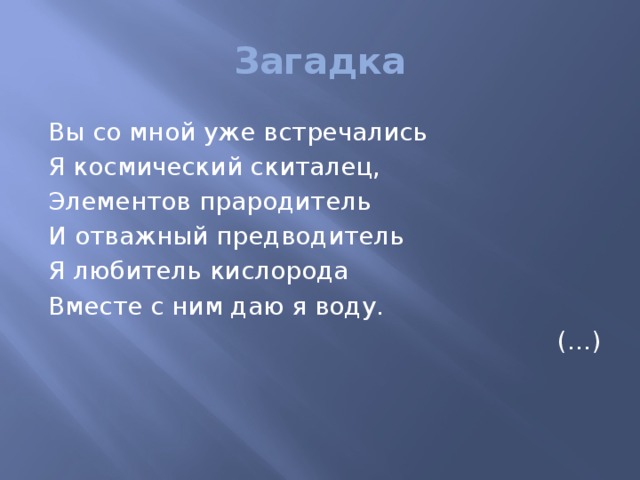 Загадка Вы со мной уже встречались Я космический скиталец, Элементов прародитель И отважный предводитель Я любитель кислорода Вместе с ним даю я воду. (…)