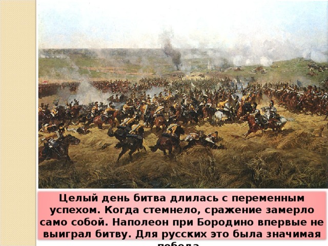 Целый день битва длилась с переменным успехом. Когда стемнело, сражение замерло само собой. Наполеон при Бородино впервые не выиграл битву. Для русских это была значимая победа.