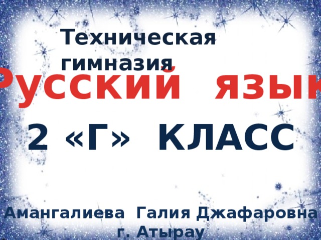 Техническая гимназия Русский язык 2 «Г» класс Амангалиева Галия Джафаровна г. Атырау