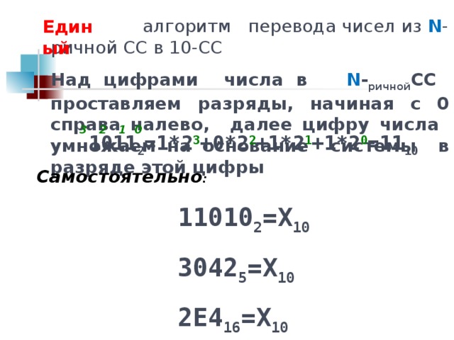 алгоритм перевода чисел из N -ричной СС в 10-СС Над цифрами числа в N - ричной СС проставляем разряды, начиная с 0 справа налево, далее цифру числа умножаем на основание системы в разряде этой цифры Единый 3 2 1 0 1011 2 =1*2 3 +0*2 2 +1*2 1 +1*2 0 =11 10 Самостоятельно : 11010 2 =Х 10 3042 5 =Х 10 2Е4 16 =Х 10