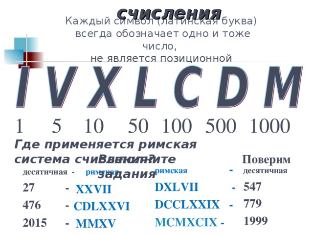 Римская  система счисления Каждый символ (латинская буква)  всегда обозначает одно и тоже число,  не является позиционной 1 5 10  50 100 500  1000 Где применяется римская система счисления? Выполните задания Поверим римская -    десятичная DXLVII   - DCCLXXIX  - MCMXCIX - десятичная - римская 27  -   476   -  2015 -  547 XXVII 779 CDLXXVI 1999 M М XV