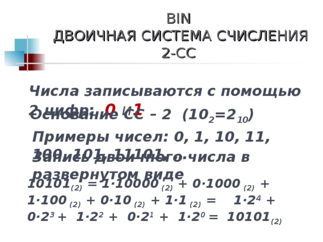 BIN  ДВОИЧНАЯ СИСТЕМА СЧИСЛЕНИЯ  2-СС Числа записываются с помощью 2 цифр: 0 и 1 Основание СС – 2 (10 2 =2 10 ) Примеры чисел: 0, 1, 10, 11, 100, 101, 11101, … Запись двоичного числа в развернутом виде 10 101 (2) = 1 · 10000 (2)  + 0 · 1000 (2)  + 1· 100 (2)  + 0· 10 (2)  + 1· 1 (2) = 1 ·2 4 + 0·2 3  + 1·2 2 + 0·2 1 + 1·2 0 = 10 101 (2)