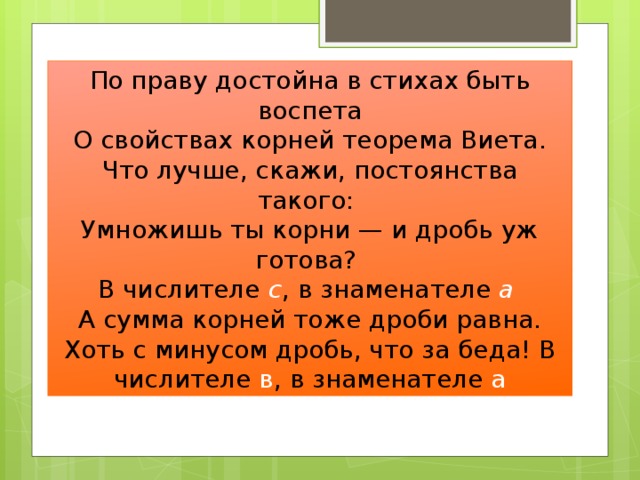 По праву достойна в стихах быть воспета  О свойствах корней теорема Виета. Что лучше, скажи, постоянства такого: Умножишь ты корни — и дробь уж готова? В числителе с , в знаменателе а  А сумма корней тоже дроби равна. Хоть с минусом дробь, что за беда! В числителе в , в знаменателе а