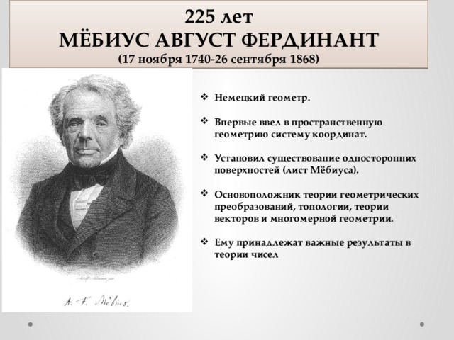 225 лет МЁБИУС АВГУСТ ФЕРДИНАНТ (17 ноября 1740-26 сентября 1868) Немецкий геометр.  Впервые ввел в пространственную геометрию систему координат.  Установил существование односторонних поверхностей (лист Мёбиуса).  Основоположник теории геометрических преобразований, топологии, теории векторов и многомерной геометрии.  Ему принадлежат важные результаты в теории чисел