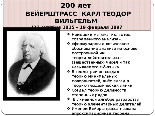 200 лет  ВЕЙЕРШТРАСС КАРЛ ТЕОДОР ВИЛЬГЕЛЬМ (31 октября 1815 – 19 февраля 1897 Немецкий математик, «отец современного анализа». сформулировал логическое обоснование анализа на основе построенной им теории действительных (вещественных) чисел и так называемого ε-δ-языка. В геометрии он создал теорию минимальных поверхностей, внёс вклад в теорию геодезических линий. Создал теорию делимости степенных рядов.  В линейной алгебре разработал теорию элементарных делителей. Именем Вейерштрасса названа апроксимационная теорема, признак равномерной сходимости, функция