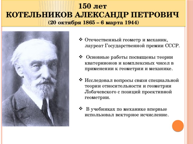 150 лет КОТЕЛЬНИКОВ АЛЕКСАНДР ПЕТРОВИЧ (20 октября 1865 – 6 марта 1944) Отечественный геометр и механик, лауреат Государственной премии СССР.  Основные работы посвящены теории кватернионов и комплексных чисел в применении к геометрии и механике. Исследовал вопросы связи специальной теории относительности и геометрии Лобачевского с позиций проективной геометрии.  В учебниках по механике впервые использовал векторное исчисление.