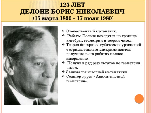 125 ЛЕТ ДЕЛОНЕ БОРИС НИКОЛАЕВИЧ (15 марта 1890 – 17 июля 1980) Отечественный математик.  Работы Делоне находятся на границе алгебры, геометрии и теории чисел. Теория бинарных кубических уравнений с отрицательным дискриминантом получила в его работах полное завершение.  Получил ряд результатов по геометрии чисел. Занимался историей математики. Соавтор курса « Аналитической геометрии».