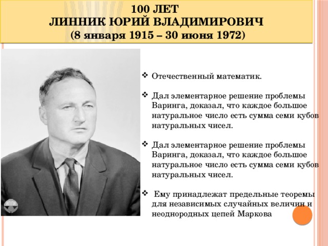 100 ЛЕТ ЛИННИК ЮРИЙ ВЛАДИМИРОВИЧ  (8 января 1915 – 30 июня 1972) Отечественный математик. Дал элементарное решение проблемы Варинга, доказал, что каждое большое натуральное число есть сумма семи кубов натуральных чисел. Дал элементарное решение проблемы Варинга, доказал, что каждое большое натуральное число есть сумма семи кубов натуральных чисел.  Ему принадлежат предельные теоремы для независимых случайных величин и неоднородных цепей Маркова