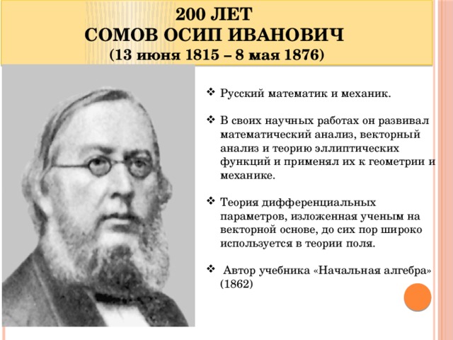 200 ЛЕТ СОМОВ ОСИП ИВАНОВИЧ (13 июня 1815 – 8 мая 1876) Русский математик и механик. В своих научных работах он развивал математический анализ, векторный анализ и теорию эллиптических функций и применял их к геометрии и механике. Теория дифференциальных параметров, изложенная ученым на векторной основе, до сих пор широко используется в теории поля.  Автор учебника «Начальная алгебра» (1862)